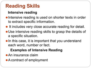 Intensive reading
⚫Intensive reading is used on shorter texts in order
to extract specific information.
⚫ It includes very close accurate reading for detail.
⚫Use intensive reading skills to grasp the details of
a specific situation.
⚫In this case, it is important that you understand
each word, number or fact.
Examples of Intensive Reading
⚫An insurance claim
⚫A contract of employment
Reading Skills
 