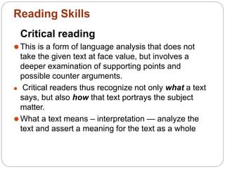 Critical reading
⚫This is a form of language analysis that does not
take the given text at face value, but involves a
deeper examination of supporting points and
possible counter arguments.
⚫ Critical readers thus recognize not only what a text
says, but also how that text portrays the subject
matter.
⚫What a text means – interpretation — analyze the
text and assert a meaning for the text as a whole
Reading Skills
 