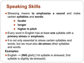 ⚫ Stressing means to emphasize a sound and make
certain syllables and words:
⚫ louder
⚫ longer
⚫ higher in pitch
⚫ Every word in English has at least one syllable with a
primary stress or emphasis.
⚫ It is not only essential to stress certain syllables and
words, but we must also de-stress other syllables
and words.
Examples:
⚫ English –> [ING glish] (1st syllable is stressed; 2nd
syllable is slightly de-stressed)
Speaking Skills
 