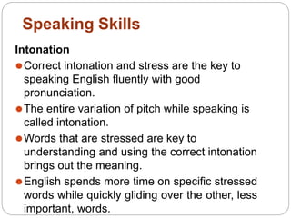 Intonation
⚫Correct intonation and stress are the key to
speaking English fluently with good
pronunciation.
⚫The entire variation of pitch while speaking is
called intonation.
⚫Words that are stressed are key to
understanding and using the correct intonation
brings out the meaning.
⚫English spends more time on specific stressed
words while quickly gliding over the other, less
important, words.
Speaking Skills
 