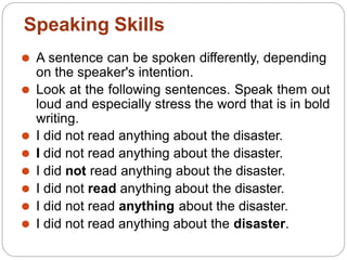 ⚫ A sentence can be spoken differently, depending
on the speaker's intention.
⚫ Look at the following sentences. Speak them out
loud and especially stress the word that is in bold
writing.
⚫ I did not read anything about the disaster.
⚫ I did not read anything about the disaster.
⚫ I did not read anything about the disaster.
⚫ I did not read anything about the disaster.
⚫ I did not read anything about the disaster.
⚫ I did not read anything about the disaster.
Speaking Skills
 