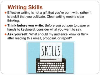 ⚫ Effective writing is not a gift that you’re born with, rather it
is a skill that you cultivate. Clear writing means clear
thinking.
⚫ Think before you write: Before you put pen to paper or
hands to keyboard, consider what you want to say.
⚫ Ask yourself: What should my audience know or think
after reading this email, proposal, or report?
Writing Skills
 