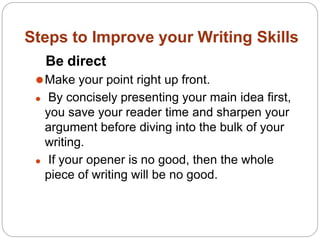 Steps to Improve your Writing Skills
Be direct
⚫Make your point right up front.
⚫ By concisely presenting your main idea first,
you save your reader time and sharpen your
argument before diving into the bulk of your
writing.
⚫ If your opener is no good, then the whole
piece of writing will be no good.
 