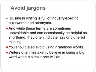 Avoid jargons
⚫ Business writing is full of industry-specific
buzzwords and acronyms.
⚫And while these terms are sometimes
unavoidable and can occasionally be helpful as
shorthand, they often indicate lazy or cluttered
thinking.
⚫You should also avoid using grandiose words.
⚫Writers often mistakenly believe in using a big
word when a simple one will do.
 