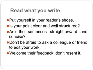 Read what you write
⚫Put yourself in your reader’s shoes.
⚫Is your point clear and well structured?
⚫Are the sentences straightforward and
concise?
⚫Don’t be afraid to ask a colleague or friend
to edit your work.
⚫Welcome their feedback; don’t resent it.
 