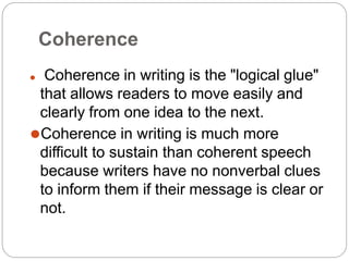 Coherence
⚫ Coherence in writing is the "logical glue"
that allows readers to move easily and
clearly from one idea to the next.
⚫Coherence in writing is much more
difficult to sustain than coherent speech
because writers have no nonverbal clues
to inform them if their message is clear or
not.
 