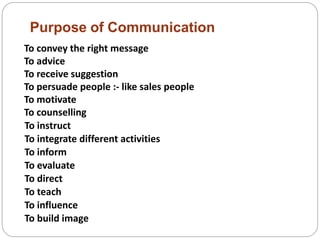 Purpose of Communication
To convey the right message
To advice
To receive suggestion
To persuade people :- like sales people
To motivate
To counselling
To instruct
To integrate different activities
To inform
To evaluate
To direct
To teach
To influence
To build image
 