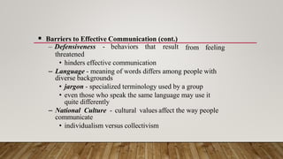  Barriers to Effective Communication (cont.)
– Defensiveness - behaviors that result
threatened
from feeling
• hinders effective communication
– Language - meaning of words differs among people with
diverse backgrounds
• jargon - specialized terminology used by a group
• even those who speak the same language may use it
quite differently
– National Culture - cultural values affect the way people
communicate
• individualism versus collectivism
 