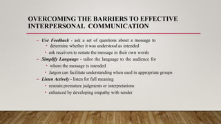 OVERCOMING THE BARRIERS TO EFFECTIVE
INTERPERSONAL COMMUNICATION
– Use Feedback - ask a set of questions about a message to
• determine whether it was understood as intended
• ask receivers to restate the message in their own words
– Simplify Language - tailor the language to the audience for
• whom the message is intended
• Jargon can facilitate understanding when used in appropriate groups
– Listen Actively - listen for full meaning
• restrain premature judgments or interpretations
• enhanced by developing empathy with sender
 