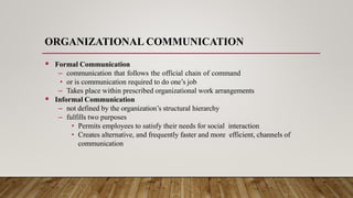 ORGANIZATIONAL COMMUNICATION
 Formal Communication
– communication that follows the official chain of command
• or is communication required to do one’s job
– Takes place within prescribed organizational work arrangements
 Informal Communication
– not defined by the organization’s structural hierarchy
– fulfills two purposes
• Permits employees to satisfy their needs for social interaction
• Creates alternative, and frequently faster and more efficient, channels of
communication
 