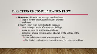 DIRECTION OF COMMUNICATION FLOW
– Downward - flows from a manager to subordinates
• Used to inform, direct, coordinate, and evaluate
• employees
– Upward - flows from subordinates to managers
• keeps managers aware of employees’ feelings
• source for ideas on improving operations
• Amount of upward communication affected by the culture of the
organization
– trust and empowerment increase upward flow
– Mechanistic and authoritarian environment decrease upward flow
 