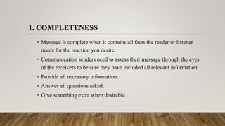 1. COMPLETENESS
• Message is complete when it contains all facts the reader or listener
needs for the reaction you desire.
• Communication senders need to assess their message through the eyes
of the receivers to be sure they have included all relevant information.
• Provide all necessary information.
• Answer all questions asked.
• Give something extra when desirable.
 