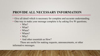 PROVIDE ALL NECESSARY INFORMATION
• Give all detail which is necessary for complete and accurate understanding.
• One way to make your message complete is by asking five W questions;
• Who?
• What?
• When?
• Where?
• Why?
• And other essentials as How?
These are useful for making requests, announcements, or other
informative messages.
 