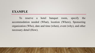 EXAMPLE
To reserve a hotel banquet room, specify the
accommodation needed (What), location (Where), Sponsoring
organization (Who), date and time (when), event (why), and other
necessary detail (How).
 