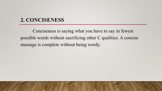 2. CONCISENESS
Conciseness is saying what you have to say in fewest
possible words without sacrificing other C qualities. A concise
message is complete without being wordy.
 