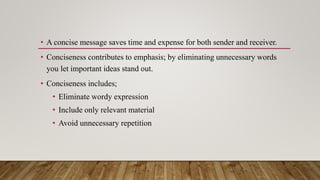 • A concise message saves time and expense for both sender and receiver.
• Conciseness contributes to emphasis; by eliminating unnecessary words
you let important ideas stand out.
• Conciseness includes;
• Eliminate wordy expression
• Include only relevant material
• Avoid unnecessary repetition
 