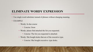 ELIMINATE WORDY EXPRESSION
• Use single word substitute instead of phrases without changing meaning.
• EXAMPLE
• Wordy: In due course
• Concise: Soon
• Wordy: please find attached the list you requested.
• Concise: The list you requested is attached.
• Wordy: She bought desks that are of the executive type.
• Concise: She bought executive- type desks.
 