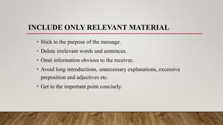 INCLUDE ONLY RELEVANT MATERIAL
• Stick to the purpose of the message.
• Delete irrelevant words and sentences.
• Omit information obvious to the receiver.
• Avoid long introductions, unnecessary explanations, excessive
preposition and adjectives etc.
• Get to the important point concisely.
 