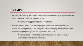 EXAMPLE
• Wordy : We hereby wish to let you know that our company is pleased with
the confidence you have reposed in us.
• Concise: We appreciate your confidence.
• Wordy: At this time, I am writing to you to enclose an interview card,
which has been post-paid, for the purpose of arranging a convenient time
when we might get together for a personal interview.
• Concise: Please return the enclosed interview card to setup a
convenient time for an interview.
 