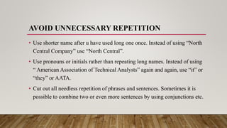 AVOID UNNECESSARY REPETITION
• Use shorter name after u have used long one once. Instead of using “North
Central Company” use “North Central”.
• Use pronouns or initials rather than repeating long names. Instead of using
“ American Association of Technical Analysts” again and again, use “it” or
“they” or AATA.
• Cut out all needless repetition of phrases and sentences. Sometimes it is
possible to combine two or even more sentences by using conjunctions etc.
 