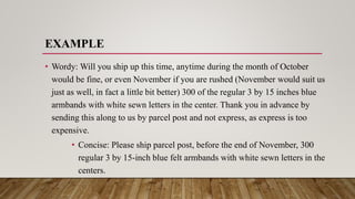 EXAMPLE
• Wordy: Will you ship up this time, anytime during the month of October
would be fine, or even November if you are rushed (November would suit us
just as well, in fact a little bit better) 300 of the regular 3 by 15 inches blue
armbands with white sewn letters in the center. Thank you in advance by
sending this along to us by parcel post and not express, as express is too
expensive.
• Concise: Please ship parcel post, before the end of November, 300
regular 3 by 15-inch blue felt armbands with white sewn letters in the
centers.
 