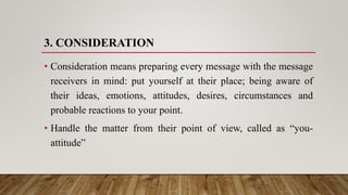 3. CONSIDERATION
• Consideration means preparing every message with the message
receivers in mind: put yourself at their place; being aware of
their ideas, emotions, attitudes, desires, circumstances and
probable reactions to your point.
• Handle the matter from their point of view, called as “you-
attitude”
 