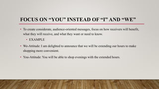 FOCUS ON “YOU” INSTEAD OF “I” AND “WE”
• To create considerate, audience-oriented messages, focus on how receivers will benefit,
what they will receive, and what they want or need to know.
• EXAMPLE
• We-Attitude: I am delighted to announce that we will be extending our hours to make
shopping more convenient.
• You-Attitude: You will be able to shop evenings with the extended hours.
 
