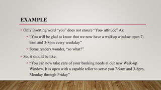 EXAMPLE
• Only inserting word “you” does not ensure “You- attitude” As;
• “You will be glad to know that we now have a walkup window open 7-
9am and 3-8pm every weekday”
• Some readers wonder, “so what?”
• So, it should be like;
• “You can now take care of your banking needs at our new Walk-up
Window. It is open with a capable teller to serve you 7-9am and 3-8pm,
Monday through Friday”
 