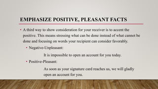 EMPHASIZE POSITIVE, PLEASANT FACTS
• A third way to show consideration for your receiver is to accent the
positive. This means stressing what can be done instead of what cannot be
done and focusing on words your recipient can consider favorably.
• Negative-Unpleasant:
It is impossible to open an account for you today.
• Positive-Pleasant:
As soon as your signature card reaches us, we will gladly
open an account for you.
 