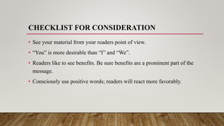 CHECKLIST FOR CONSIDERATION
• See your material from your readers point of view.
• “You” is more desirable than “I” and “We”.
• Readers like to see benefits. Be sure benefits are a prominent part of the
message.
• Consciously use positive words; readers will react more favorably.
 