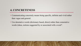 4. CONCRETENESS
• Communicating concretely means being specific, definite and vivid rather
than vague and general.
• Use denotative words (dictionary based, direct) rather than connotative
words (ideas, notions suggested by or associated with a word”.
 