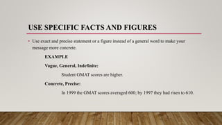 USE SPECIFIC FACTS AND FIGURES
• Use exact and precise statement or a figure instead of a general word to make your
message more concrete.
EXAMPLE
Vague, General, Indefinite:
Student GMAT scores are higher.
Concrete, Precise:
In 1999 the GMAT scores averaged 600; by 1997 they had risen to 610.
 