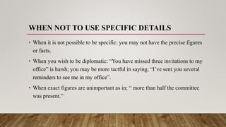 WHEN NOT TO USE SPECIFIC DETAILS
• When it is not possible to be specific: you may not have the precise figures
or facts.
• When you wish to be diplomatic: “You have missed three invitations to my
office” is harsh; you may be more tactful in saying, “I’ve sent you several
reminders to see me in my office”.
• When exact figures are unimportant as in; “ more than half the committee
was present.”
 