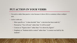 PUT ACTION IN YOUR VERBS
• Use active rather than passive voice because it shows life in a sentence when a subject
acts.
• Active verbs are;
• More specific as “ A dean decided” than “ a decision has been made by”
• Personal as “You will note” rather than “it will be noted”
• Concise as “Figures show” rather than “it is shown by figures”
• Emphatic as “Students held a contest” rather than “ A contest was held by the
students”.
 