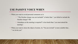 USE PASSIVE VOICE WHEN
• When you want to avoid personal comments as in
• “ The October cheque was not included” is better than “ you failed to include the
October cheque” OR
• Attendance at the meeting is required” is less harsh than “you must attend the
meeting”.
• When you want to stress the object of action. As “You are invited” is more suitable than ,
“ we invite you”
 