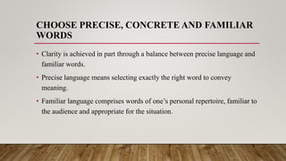 CHOOSE PRECISE, CONCRETE AND FAMILIAR
WORDS
• Clarity is achieved in part through a balance between precise language and
familiar words.
• Precise language means selecting exactly the right word to convey
meaning.
• Familiar language comprises words of one’s personal repertoire, familiar to
the audience and appropriate for the situation.
 