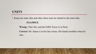 UNITY
• Keep one main idea and other ideas must be related to the main idea.
EXAMPLE
Wrong: I like Jim, and the Eiffel Tower is in Paris.
Correct: Mr. James is in his late sixties. His hands trembles when he
eats.
 