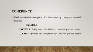 COHERENCE
• Words are correctly arranged so that ideas correctly convey the intended
meaning.
EXAMPLE
UNCLEAR: Being an excellent lawyer, I am sure you can help us.
CLEAR: As you are an excellent lawyer, I am sure you can help us.
 