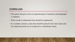EMPHASIS
• The quality that gives force to important parts of sentences and paragraphs
is emphasis.
• Writer needs to understand what should be emphasized.
• In a complex sentence, main idea should be placed in the main clause and
less important points are to be placed in a subordinate clause.
 