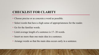 CHECKLIST FOR CLARITY
• Choose precise or as concrete a word as possible.
• Select words that have a high sense of appropriateness for the reader.
• Go for the familiar words.
• Limit average length of a sentence is 17- 20 words.
• Insert no more than one main idea in a sentence.
• Arrange words so that the main idea occurs early in a sentence.
 