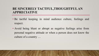BE SINCERELY TACTFUL,THOUGHTFULAN
APPRECIATIVE
• Be tactful keeping in mind audience culture, feelings and
respect.
• Avoid being blunt or abrupt as negative feelings arise from
personal negative attitude or when a person does not know the
culture of a country …
 