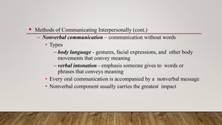  Methods of Communicating Interpersonally (cont.)
– Nonverbal communication – communication without words
• Types
– body language - gestures, facial expressions, and other body
movements that convey meaning
– verbal intonation - emphasis someone gives to words or
phrases that conveys meaning
• Every oral communication is accompanied by a nonverbal message
• Nonverbal component usually carries the greatest impact
 