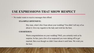 USE EXPRESSIONS THAT SHOW RESPECT
• No reader wants to receive messages that offend.
EXAMPLE OFFENSIVE:
Hey man, what’s this I hear about your wedding? You didn’t tell any of us
about it. Give my regards to the lady and wish her the best.
COURTEOUS:
Warm congratulations on your wedding! Well, you certainly took us by
surprise. In fact, just a few of us suspected you were taking off to get
married. But even though we didn’t hear about it until later. We wish you
the best.
 