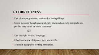 7. CORRECTNESS
• Use of proper grammar, punctuation and spellings.
• Some message though grammatically and mechanically complete and
perfect may insult or lose a customer .
SO
• Use the right level of language
• Check accuracy of figures, facts and words.
• Maintain acceptable writing mechanics.
 