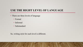 USE THE RIGHT LEVEL OF LANGUAGE
• There are three levels of language
• Formal
• Informal
• Substandard
So, writing style for each level is different.
 