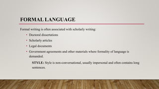 FORMAL LANGUAGE
Formal writing is often associated with scholarly writing:
• Doctoral dissertations
• Scholarly articles
• Legal documents
• Government agreements and other materials where formality of language is
demanded.
STYLE: Style is non-conversational, usually impersonal and often contains long
sentences.
 