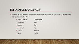 INFORMAL LANGUAGE
• Informal writing is more characteristic of business writing as words are short, well-known
and conversational… As,
• More Formal Less Formal
• Participate Join
• Procure Get
• Endeavor Try
• Edifice Building
• Deem Think
 