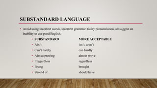 SUBSTANDARD LANGUAGE
• Avoid using incorrect words, incorrect grammar, faulty pronunciation ,all suggest an
inability to use good English.
• SUBSTANDARD MORE ACCEPTABLE
• Ain’t isn’t, aren’t
• Can’t hardly can hardly
• Aim at proving aim to prove
• Irregardless regardless
• Brung brought
• Should of should have
 