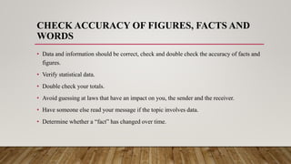 CHECK ACCURACY OF FIGURES, FACTS AND
WORDS
• Data and information should be correct, check and double check the accuracy of facts and
figures.
• Verify statistical data.
• Double check your totals.
• Avoid guessing at laws that have an impact on you, the sender and the receiver.
• Have someone else read your message if the topic involves data.
• Determine whether a “fact” has changed over time.
 