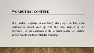 WORDS THAT CONFUSE
Our English language is constantly changing… In fact, even
dictionaries cannot keep up with the rapid change in our
language. But the dictionary is still a major source for locating
correct words and their intended meanings.
 
